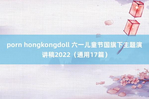 porn hongkongdoll 六一儿童节国旗下主题演讲稿2022（通用17篇）