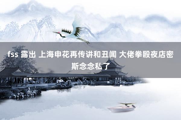 fss 露出 上海申花再传讲和丑闻 大佬拳殴夜店密斯念念私了