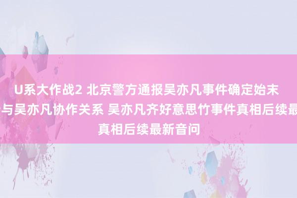 U系大作战2 北京警方通报吴亦凡事件确定始末 LV隔断与吴亦凡协作关系 吴亦凡齐好意思竹事件真相后续最新音问