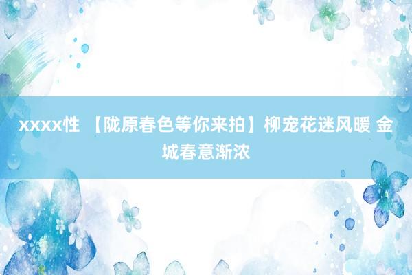 xxxx性 【陇原春色等你来拍】柳宠花迷风暖 金城春意渐浓