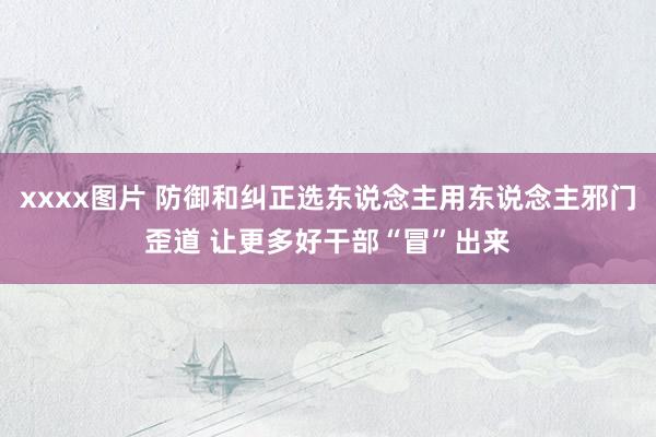 xxxx图片 防御和纠正选东说念主用东说念主邪门歪道 让更多好干部“冒”出来