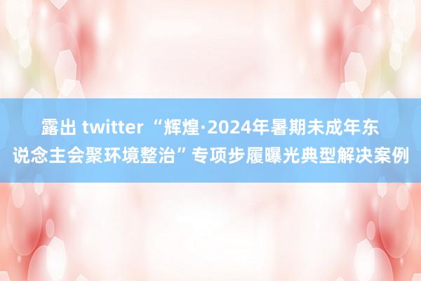 露出 twitter “辉煌·2024年暑期未成年东说念主会聚环境整治”专项步履曝光典型解决案例