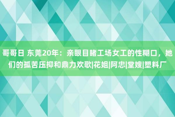 哥哥日 东莞20年：亲眼目睹工场女工的性糊口，她们的孤苦压抑和鼎力欢歌|花姐|阿忠|堂嫂|塑料厂