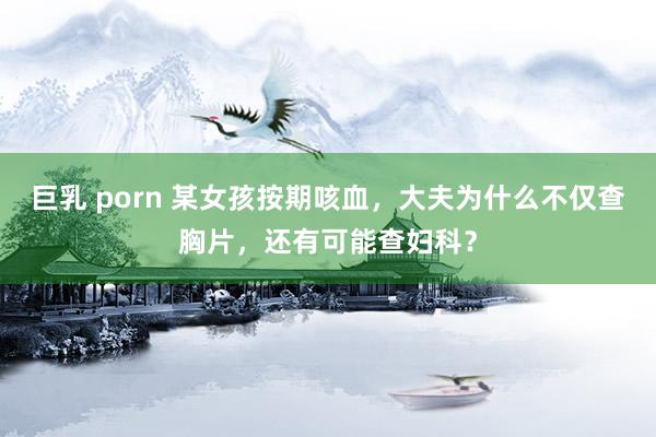 巨乳 porn 某女孩按期咳血，大夫为什么不仅查胸片，还有可能查妇科？
