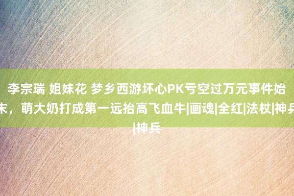 李宗瑞 姐妹花 梦乡西游坏心PK亏空过万元事件始末，萌大奶打成第一远抬高飞血牛|画魂|全红|法杖|神兵
