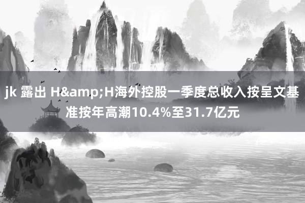jk 露出 H&H海外控股一季度总收入按呈文基准按年高潮10.4%至31.7亿元
