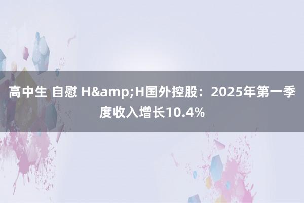 高中生 自慰 H&H国外控股：2025年第一季度收入增长10.4%
