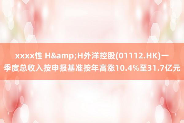 xxxx性 H&H外洋控股(01112.HK)一季度总收入按申报基准按年高涨10.4%至31.7亿元