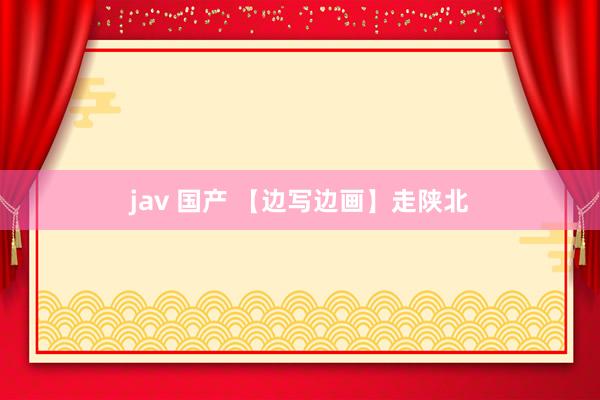 jav 国产 【边写边画】走陕北