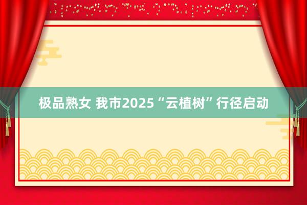极品熟女 我市2025“云植树”行径启动