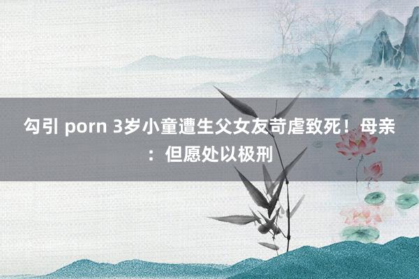 勾引 porn 3岁小童遭生父女友苛虐致死！母亲：但愿处以极刑