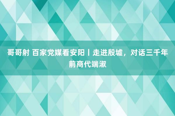 哥哥射 百家党媒看安阳丨走进殷墟，对话三千年前商代端淑