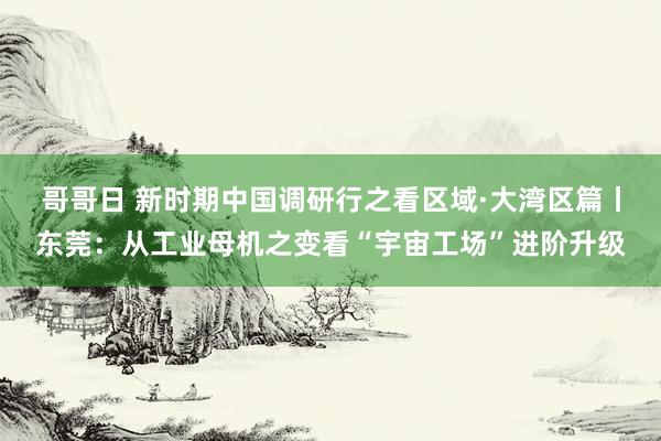 哥哥日 新时期中国调研行之看区域·大湾区篇丨东莞：从工业母机之变看“宇宙工场”进阶升级