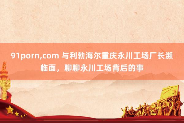 91porn，com 与利勃海尔重庆永川工场厂长濒临面，聊聊永川工场背后的事
