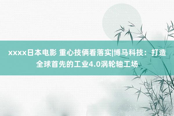 xxxx日本电影 重心技俩看落实|博马科技：打造全球首先的工业4.0涡轮轴工场