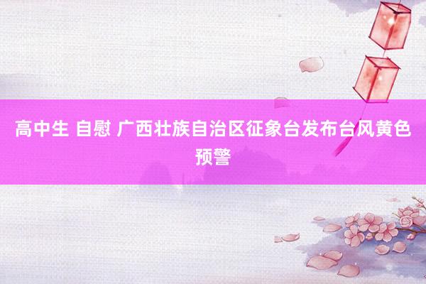 高中生 自慰 广西壮族自治区征象台发布台风黄色预警