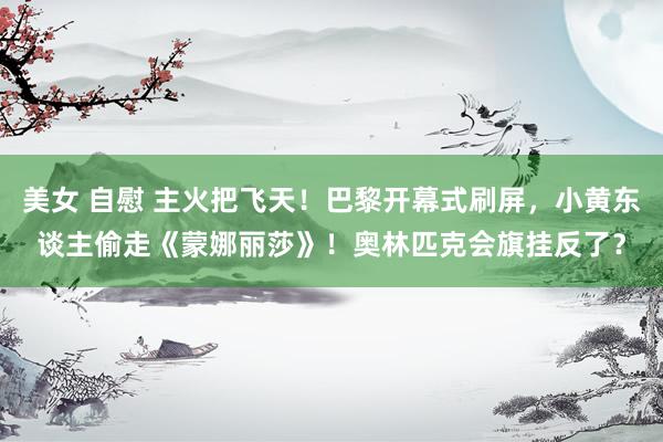 美女 自慰 主火把飞天！巴黎开幕式刷屏，小黄东谈主偷走《蒙娜丽莎》！奥林匹克会旗挂反了？