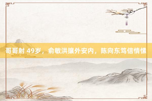 哥哥射 49岁，俞敏洪攘外安内，陈向东笃信情愫