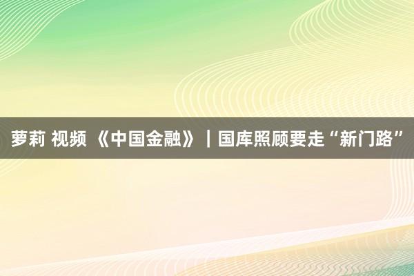 萝莉 视频 《中国金融》｜国库照顾要走“新门路”