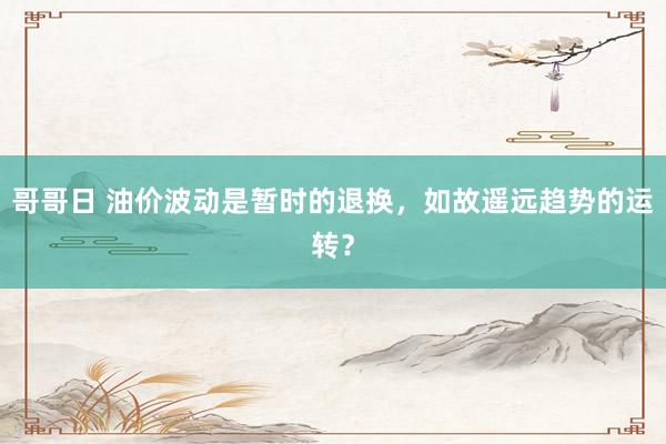 哥哥日 油价波动是暂时的退换，如故遥远趋势的运转？