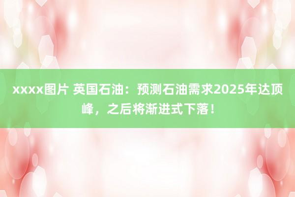 xxxx图片 英国石油：预测石油需求2025年达顶峰，之后将渐进式下落！