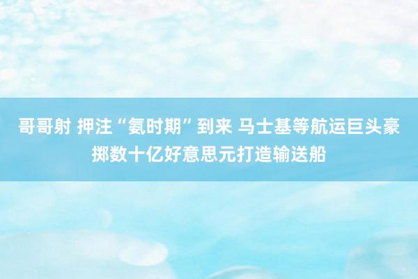 哥哥射 押注“氨时期”到来 马士基等航运巨头豪掷数十亿好意思元打造输送船