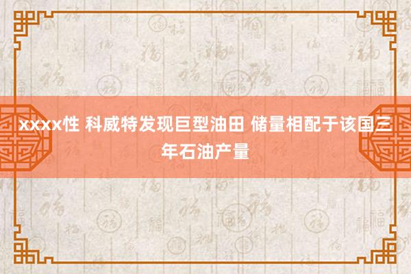 xxxx性 科威特发现巨型油田 储量相配于该国三年石油产量