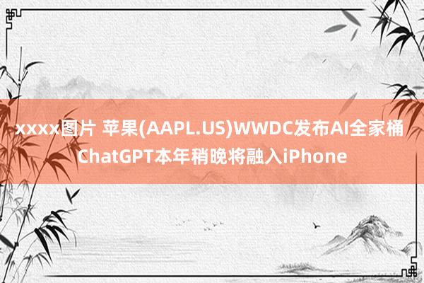 xxxx图片 苹果(AAPL.US)WWDC发布AI全家桶 ChatGPT本年稍晚将融入iPhone