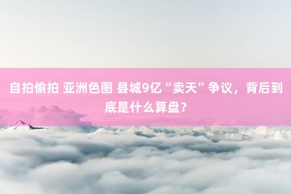 自拍偷拍 亚洲色图 县城9亿“卖天”争议，背后到底是什么算盘？