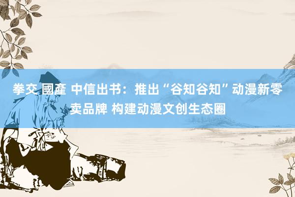 拳交 國產 中信出书：推出“谷知谷知”动漫新零卖品牌 构建动漫文创生态圈
