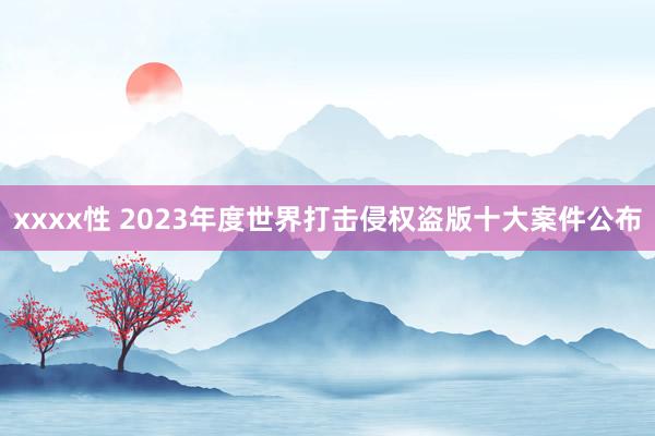 xxxx性 2023年度世界打击侵权盗版十大案件公布