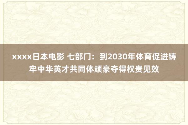 xxxx日本电影 七部门：到2030年体育促进铸牢中华英才共同体顽豪夺得权贵见效