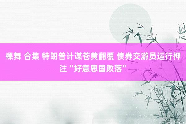 裸舞 合集 特朗普计谋苍黄翻覆 债券交游员运行押注“好意思国败落”