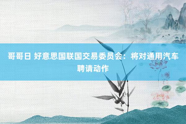 哥哥日 好意思国联国交易委员会：将对通用汽车聘请动作