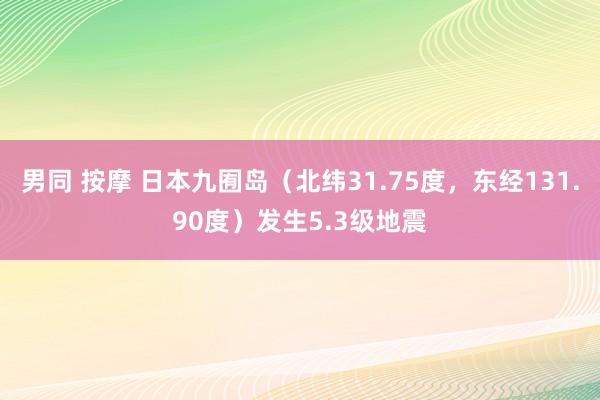 男同 按摩 日本九囿岛（北纬31.75度，东经131.90度）发生5.3级地震
