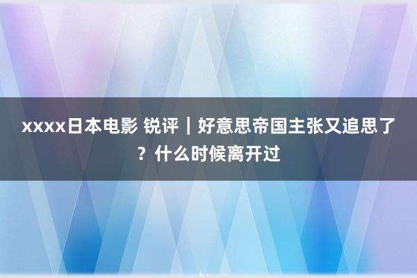 xxxx日本电影 锐评｜好意思帝国主张又追思了？什么时候离开过