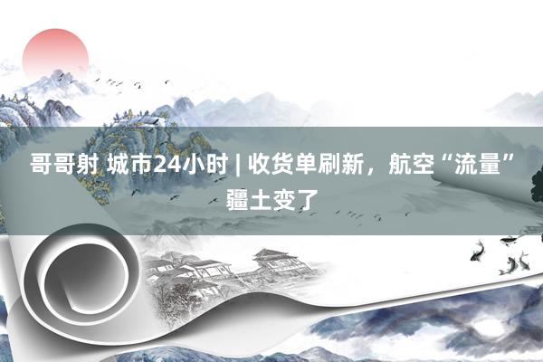哥哥射 城市24小时 | 收货单刷新，航空“流量”疆土变了