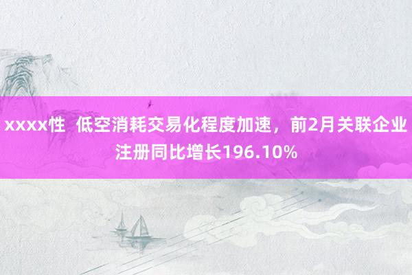 xxxx性  低空消耗交易化程度加速，前2月关联企业注册同比增长196.10%