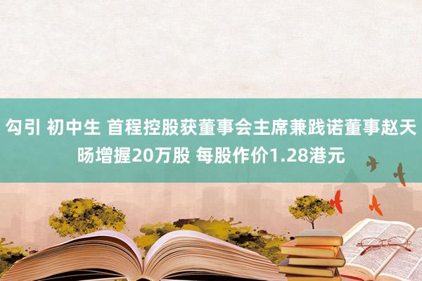 勾引 初中生 首程控股获董事会主席兼践诺董事赵天旸增握20万股 每股作价1.28港元