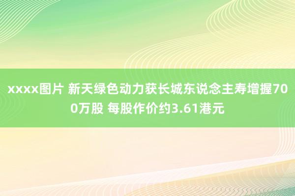 xxxx图片 新天绿色动力获长城东说念主寿增握700万股 每股作价约3.61港元