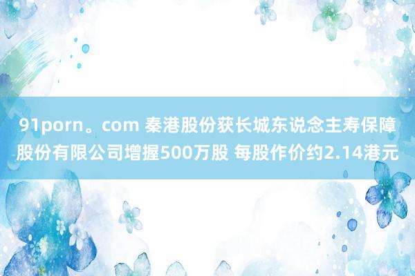 91porn。com 秦港股份获长城东说念主寿保障股份有限公司增握500万股 每股作价约2.14港元