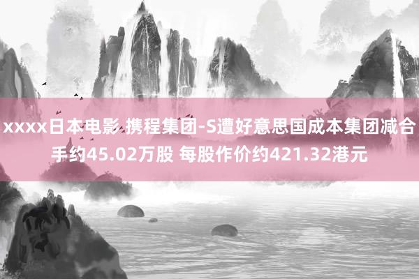 xxxx日本电影 携程集团-S遭好意思国成本集团减合手约45.02万股 每股作价约421.32港元